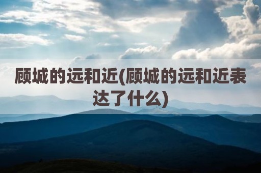 顾城的远和近(顾城的远和近表达了什么)