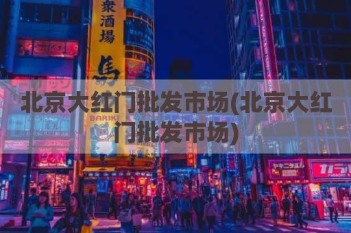 北京大红门批发市场(北京大红门批发市场)