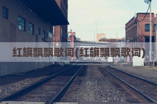 红旗飘飘歌词(红旗飘飘歌词)