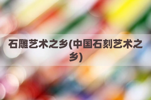 石雕艺术之乡(中国石刻艺术之乡)