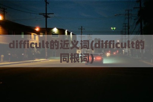 difficult的近义词(difficult的同根词)