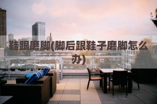 鞋跟磨脚(脚后跟鞋子磨脚怎么办)