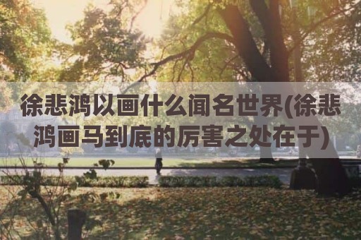徐悲鸿以画什么闻名世界(徐悲鸿画马到底的厉害之处在于)