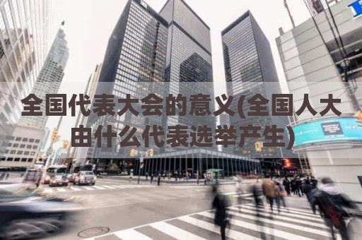 全国代表大会的意义(全国人大由什么代表选举产生)