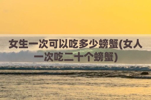 女生一次可以吃多少螃蟹(女人一次吃二十个螃蟹)