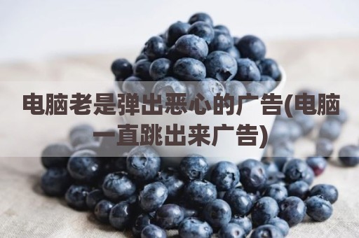 电脑老是弹出恶心的广告(电脑一直跳出来广告)