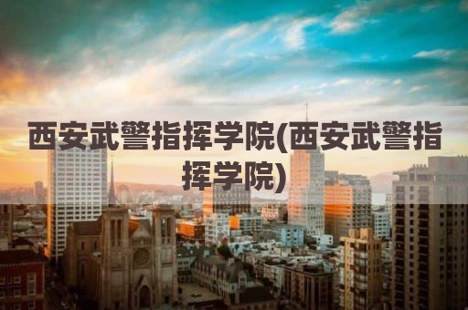 西安武警指挥学院(西安武警指挥学院)