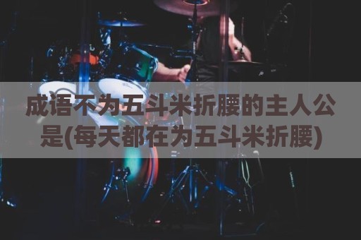 成语不为五斗米折腰的主人公是(每天都在为五斗米折腰)