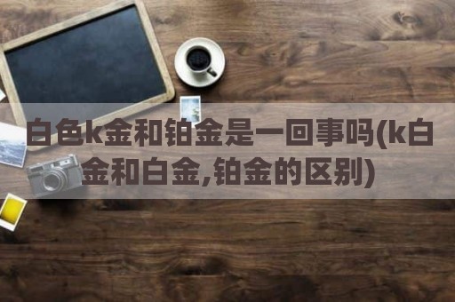 白色k金和铂金是一回事吗(k白金和白金,铂金的区别)