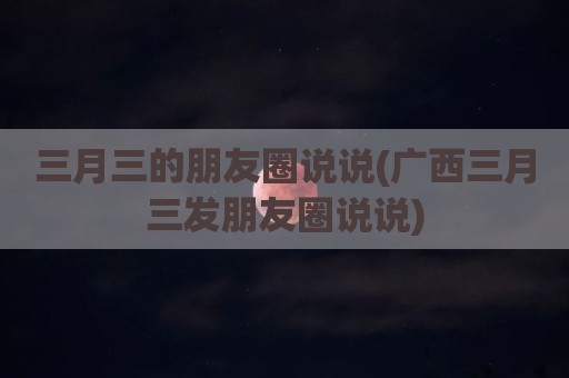 三月三的朋友圈说说(广西三月三发朋友圈说说)