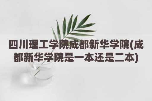 四川理工学院成都新华学院(成都新华学院是一本还是二本)