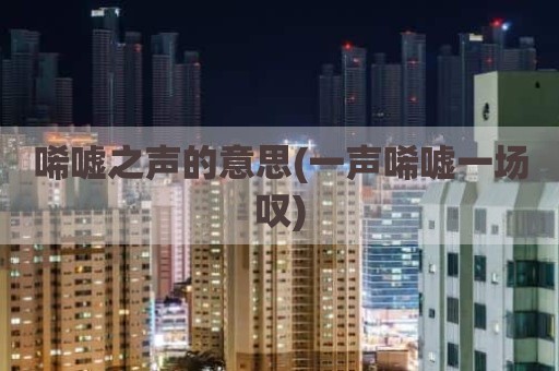 唏嘘之声的意思(一声唏嘘一场叹)