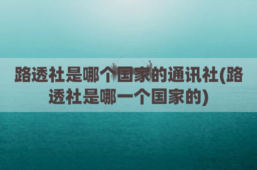 路透社是哪个国家的通讯社(路透社是哪一个国家的)