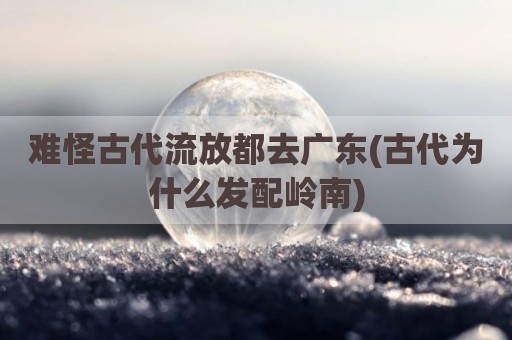 难怪古代流放都去广东(古代为什么发配岭南)