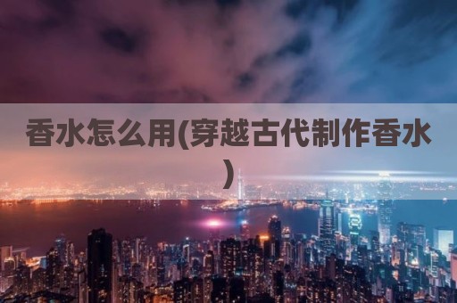 香水怎么用(穿越古代制作香水)