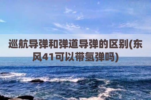 巡航导弹和弹道导弹的区别(东风41可以带氢弹吗)