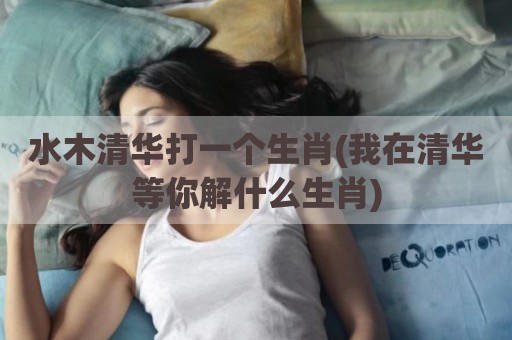水木清华打一个生肖(我在清华等你解什么生肖)
