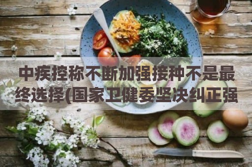 中疾控称不断加强接种不是最终选择(国家卫健委坚决纠正强制接种疫苗)