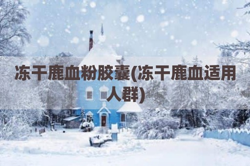 冻干鹿血粉胶囊(冻干鹿血适用人群)