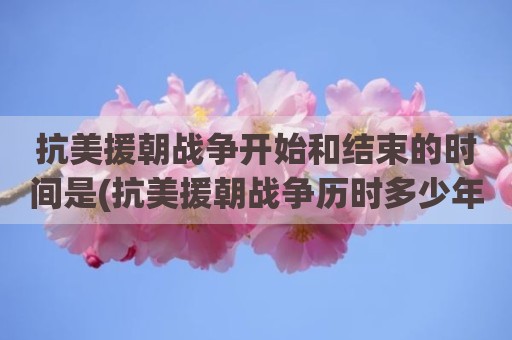 抗美援朝战争开始和结束的时间是(抗美援朝战争历时多少年几个月)