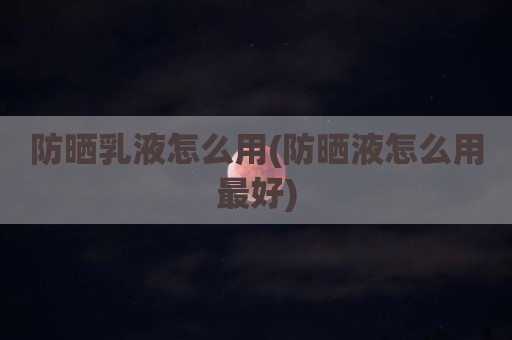 防晒乳液怎么用(防晒液怎么用最好)