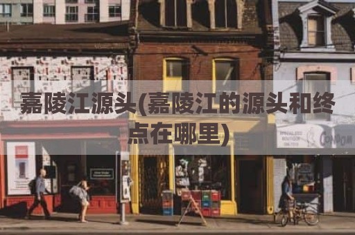 嘉陵江源头(嘉陵江的源头和终点在哪里)