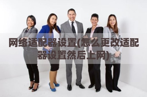 网络适配器设置(怎么更改适配器设置然后上网)