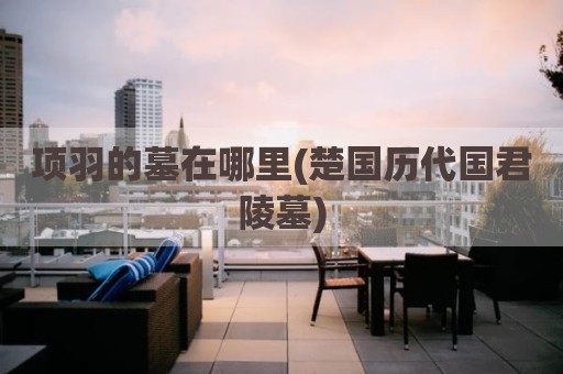 项羽的墓在哪里(楚国历代国君陵墓)