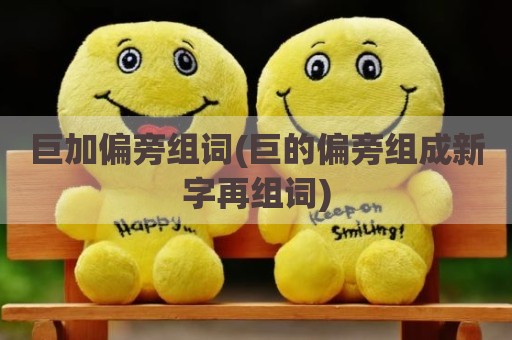 巨加偏旁组词(巨的偏旁组成新字再组词)