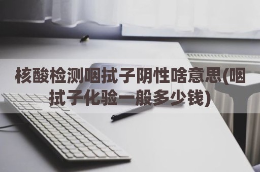 核酸检测咽拭子阴性啥意思(咽拭子化验一般多少钱)