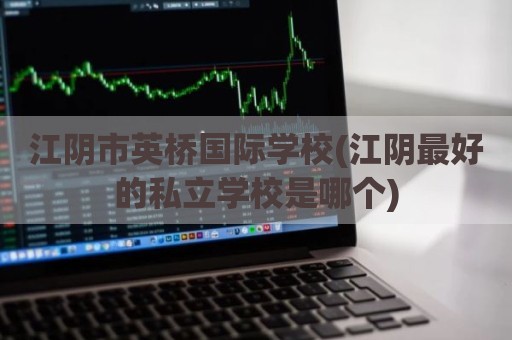 江阴市英桥国际学校(江阴最好的私立学校是哪个)