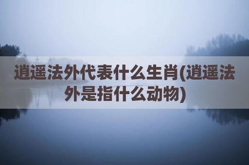 逍遥法外代表什么生肖(逍遥法外是指什么动物)