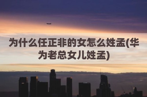 为什么任正非的女怎么姓孟(华为老总女儿姓孟)