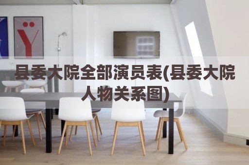 县委大院全部演员表(县委大院人物关系图)