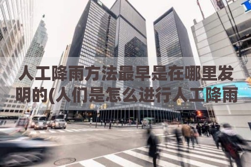 人工降雨方法最早是在哪里发明的(人们是怎么进行人工降雨的)