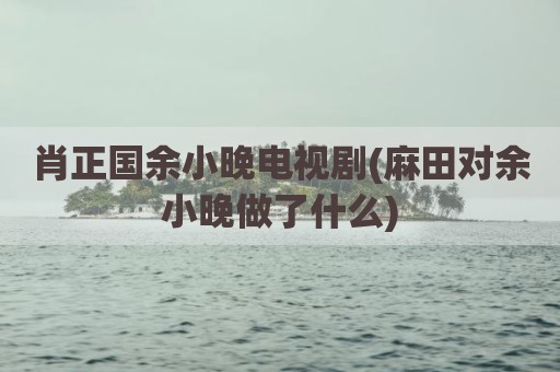 肖正国余小晚电视剧(麻田对余小晚做了什么)