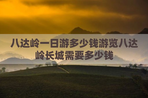 八达岭一日游多少钱游览八达岭长城需要多少钱