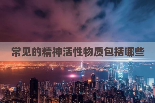 常见的精神活性物质包括哪些